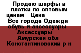 Продаю шарфы и платки по оптовым ценам › Цена ­ 300-2500 - Все города Одежда, обувь и аксессуары » Аксессуары   . Амурская обл.,Константиновский р-н